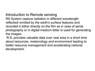 Introduction to Remote sensing
RS System capture radiation in different wavelength
reflected/ emitted by the earth’s surface features and
recorded it either directly on the film as in case of aerial
photography or in digital medium letter is used for generating
the images.
 R.S. provides valuable data over vast area in a short time
about resources, meteorology and environment leading to
better resource management and accelerating national
development.
 