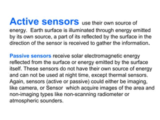 Active sensors use their own source of
energy. Earth surface is illuminated through energy emitted
by its own source, a part of its reflected by the surface in the
direction of the sensor is received to gather the information.

Passive sensors receive solar electromagnetic energy
reflected from the surface or energy emitted by the surface
itself. These sensors do not have their own source of energy
and can not be used at night time, except thermal sensors.
Again, sensors (active or passive) could either be imaging,
like camera, or Sensor which acquire images of the area and
non-imaging types like non-scanning radiometer or
atmospheric sounders.
 