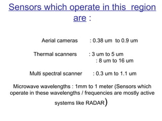 Sensors which operate in this region
               are :

             Aerial cameras      : 0.38 um to 0.9 um

         Thermal scanners        : 3 um to 5 um
                                     : 8 um to 16 um

        Multi spectral scanner    : 0.3 um to 1.1 um

 Microwave wavelengths : 1mm to 1 meter (Sensors which
operate in these wavelengths / frequencies are mostly active
                  systems like RADAR   )
 