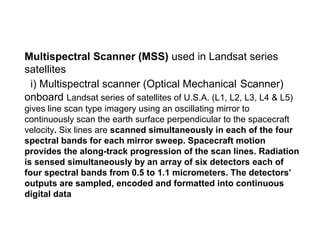 Multispectral Scanner (MSS) used in Landsat series
satellites
 i) Multispectral scanner (Optical Mechanical Scanner)
onboard Landsat series of satellites of U.S.A. (L1, L2, L3, L4 & L5)
gives line scan type imagery using an oscillating mirror to
continuously scan the earth surface perpendicular to the spacecraft
velocity. Six lines are scanned simultaneously in each of the four
spectral bands for each mirror sweep. Spacecraft motion
provides the along-track progression of the scan lines. Radiation
is sensed simultaneously by an array of six detectors each of
four spectral bands from 0.5 to 1.1 micrometers. The detectors’
outputs are sampled, encoded and formatted into continuous
digital data
 