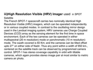 iii)High Resolution Visible (HRV) Imager used in SPOT
Satellite
The French SPOT-1 spacecraft carries two nominally identical High
Resolution Visible (HRV) imagers, which can be operated independently
or in various coupled modes. In contrast to the oscillating mirror design
used in the Landsat imaging system, HRV cameras use Charge Coupled
Devices (CCD) array as the sensing element for the first time in space
environment. Each of the two cameras can be operated in either
multispectral (20 m resolution) mode or panchromatic (10 m resolution)
mode. The swath covered is 60 Km; and the cameras can be tilted offset
upto 27° on either side of Nadir. Thus any point within a width of 950 km.,
centered on the satellite track can be observed by programmed camera
control. SPOT-1 has stereo coverage capability in orbit with tiltable
cameras, which again provides stereo image pair al most similar to metric
camera air photo.
 