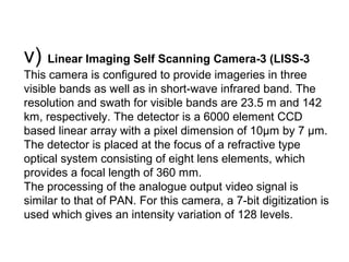 v) Linear Imaging Self Scanning Camera-3 (LISS-3
This camera is configured to provide imageries in three
visible bands as well as in short-wave infrared band. The
resolution and swath for visible bands are 23.5 m and 142
km, respectively. The detector is a 6000 element CCD
based linear array with a pixel dimension of 10μm by 7 μm.
The detector is placed at the focus of a refractive type
optical system consisting of eight lens elements, which
provides a focal length of 360 mm.
The processing of the analogue output video signal is
similar to that of PAN. For this camera, a 7-bit digitization is
used which gives an intensity variation of 128 levels.
 