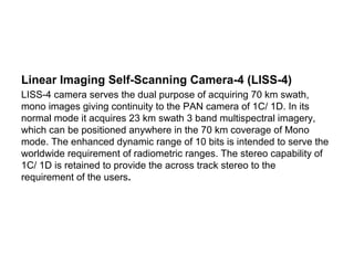 Linear Imaging Self-Scanning Camera-4 (LISS-4)
LISS-4 camera serves the dual purpose of acquiring 70 km swath,
mono images giving continuity to the PAN camera of 1C/ 1D. In its
normal mode it acquires 23 km swath 3 band multispectral imagery,
which can be positioned anywhere in the 70 km coverage of Mono
mode. The enhanced dynamic range of 10 bits is intended to serve the
worldwide requirement of radiometric ranges. The stereo capability of
1C/ 1D is retained to provide the across track stereo to the
requirement of the users.
 