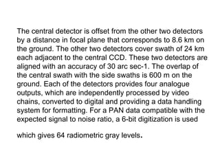 The central detector is offset from the other two detectors
by a distance in focal plane that corresponds to 8.6 km on
the ground. The other two detectors cover swath of 24 km
each adjacent to the central CCD. These two detectors are
aligned with an accuracy of 30 arc sec-1. The overlap of
the central swath with the side swaths is 600 m on the
ground. Each of the detectors provides four analogue
outputs, which are independently processed by video
chains, converted to digital and providing a data handling
system for formatting. For a PAN data compatible with the
expected signal to noise ratio, a 6-bit digitization is used

which gives 64 radiometric gray levels.
 