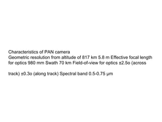 Characteristics of PAN camera
Geometric resolution from altitude of 817 km 5.8 m Effective focal length
for optics 980 mm Swath 70 km Field-of-view for optics ±2.5o (across

track) ±0.3o (along track) Spectral band 0.5-0.75 μm
 