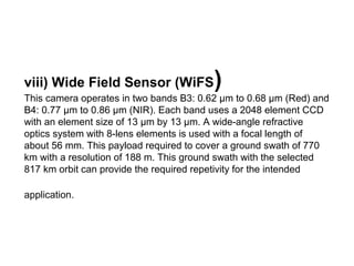viii) Wide Field Sensor (WiFS            )
This camera operates in two bands B3: 0.62 μm to 0.68 μm (Red) and
B4: 0.77 μm to 0.86 μm (NIR). Each band uses a 2048 element CCD
with an element size of 13 μm by 13 μm. A wide-angle refractive
optics system with 8-lens elements is used with a focal length of
about 56 mm. This payload required to cover a ground swath of 770
km with a resolution of 188 m. This ground swath with the selected
817 km orbit can provide the required repetivity for the intended

application.
 