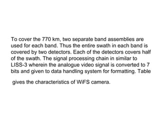 To cover the 770 km, two separate band assemblies are
used for each band. Thus the entire swath in each band is
covered by two detectors. Each of the detectors covers half
of the swath. The signal processing chain in similar to
LISS-3 wherein the analogue video signal is converted to 7
bits and given to data handling system for formatting. Table

gives the characteristics of WiFS camera.
 
