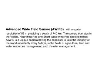 Advanced Wide Field Sensor (AWiFS) with a spatial
resolution of 56 m providing a swath of 740 km. The camera operates in
the Visible, Near Infra Red and Short Wave Infra Red spectral bands.
AWiFS is a unique camera having the capability to take the imagery of
the world repeatedly every 5 days, in the fields of agriculture, land and
water resources management, and, disaster management.
 
