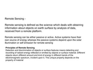Remote Sensing -

Remote sensing is defined as the science which deals with obtaining
information about objects on earth surface by analysis of data,
received from a remote platform.

Remote sensing can be either passive or active. Active systems have their
own source of energy whereas the passive systems depend upon the solar
illumination or self emission for remote sensing

Principles of Remote Sensing
Detection and discrimination of objects or surface features means detecting and
recording of radiant energy reflected or emitted by objects or surface material. Different
objects return different amount and kind of energy in different bands of the
electromagnetic spectrum, incident upon it. This unique property depends on the
property of material
 