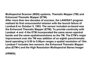 Multispectral Scanner (MSS) systems, Thematic Mapper (TM) and
Enhanced Thematic Mapper (ETM).
After more than two decades of success, the LANDSAT program
realized its first unsuccessful mission with the launch failure of
Landsat-6 on October 5, 1993. The sensor included on-board was
the Enhanced Thematic Mapper (ETM). To provide continuity with
Landsat -4 and -5 the ETM incorporated the same seven spectral
bands and the same spatialresolutions as the TM. The ETM's major
improvement over the TM was addition of an eighth panchromatic
band operating in 0.50 to 0.90μm ranges a spatial resolution of 15m.
Landsat-7 includes two sensors: the Enhanced Thematic Mapper
plus (ETM+) and the High Resolution Multispectral Stereo Imager

(HRMSI).
 