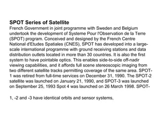 SPOT Series of Satellite
French Government in joint programme with Sweden and Belgium
undertook the development of Systeme Pour l'Observation de la Terre
(SPOT) program. Conceived and designed by the French Centre
National d'Etudes Spatiales (CNES), SPOT has developed into a large-
scale international programme with ground receiving stations and data
distribution outlets located in more than 30 countries. It is also the first
system to have pointable optics. This enables side-to-side off-nadir
viewing capabilities, and it affords full scene stereoscopic imaging from
two different satellite tracks permitting coverage of the same area. SPOT-
1 was retired from full-time services on December 31, 1990. The SPOT-2
satellite was launched on January 21, 1990, and SPOT-3 was launched
on September 25, 1993 Spot 4 was launched on 26 March 1998. SPOT-

1, -2 and -3 have identical orbits and sensor systems,
 