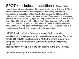SPOT-4 includes the additional                             20m-resolution
band in the mid-infrared portion of the spectrum (between 1.58 and 1.75μm).
This band is intended to improve vegetation monitoring and mineral
discriminating capabilities of the data. Furthermore, mixed 20m and 10m
data sets will be co-registered on-board instead of during ground processing.
This will be accomplished by replacing the panchromatic band of SPOT-1, -2
and -3 (0.49 to 0.73 μm) with red band from these systems (0.61 to 0.68
μm). This band will be used to produce both 10m black and white images
and 20m multispectral data. Another change in SPOT-4 is the addition of a
separate wide-field-of-view, sensor called the Vegetation

  SPOT-5 is the latest in France's series of Earth observing
satellites, all of which were sent into orbit by Arianespace. Since the
first SPOT satellite was launched in 1986, the SPOT system has
sought to provide continuity of service and constantly improved
quality of
products for users. Spot 5 is the fifth satellite in the SPOT series,

placed into orbit by an Ariane5 launcher in May 2002.
 