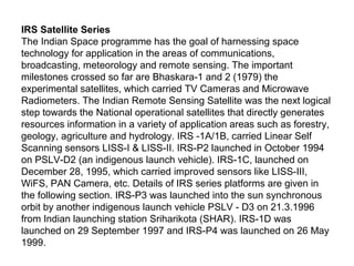 IRS Satellite Series
The Indian Space programme has the goal of harnessing space
technology for application in the areas of communications,
broadcasting, meteorology and remote sensing. The important
milestones crossed so far are Bhaskara-1 and 2 (1979) the
experimental satellites, which carried TV Cameras and Microwave
Radiometers. The Indian Remote Sensing Satellite was the next logical
step towards the National operational satellites that directly generates
resources information in a variety of application areas such as forestry,
geology, agriculture and hydrology. IRS -1A/1B, carried Linear Self
Scanning sensors LISS-I & LISS-II. IRS-P2 launched in October 1994
on PSLV-D2 (an indigenous launch vehicle). IRS-1C, launched on
December 28, 1995, which carried improved sensors like LISS-III,
WiFS, PAN Camera, etc. Details of IRS series platforms are given in
the following section. IRS-P3 was launched into the sun synchronous
orbit by another indigenous launch vehicle PSLV - D3 on 21.3.1996
from Indian launching station Sriharikota (SHAR). IRS-1D was
launched on 29 September 1997 and IRS-P4 was launched on 26 May
1999.
 
