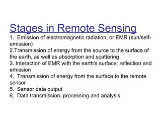 Stages in Remote Sensing
1. Emission of electromagnetic radiation, or EMR (sun/self-
emission)
2.Transmission of energy from the source to the surface of
the earth, as well as absorption and scattering
3. Interaction of EMR with the earth's surface: reflection and
emission
4. Transmission of energy from the surface to the remote
sensor
5. Sensor data output
6. Data transmission, processing and analysis
 