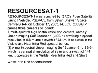RESOURCESAT-1
RESOURCESAT-1 was launched by ISRO's Polar Satellite
Launch Vehicle, PSLV-C5, from Satish Dhawan Space
Centre-SHAR on October 17, 2003. RESOURCESAT-1
carries three cameras on board:
A multi-spectral high spatial resolution camera, namely,
Linear Imaging Self Scanner-4 (LISS-4) providing a spatial
resolution of 5.8 m and a swath of 23 km. It operates in the
Visible and Near Infra Red spectral bands.
(ii) A multi-spectral Linear Imaging Self Scanner-3 (LISS-3),
which has a spatial resolution of 23 m and a swath of 141
km. It operates in the Visible, Near Infra Red and Short

Wave Infra Red spectral bands.
 