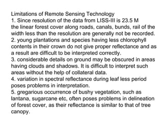 Limitations of Remote Sensing Technology
1. Since resolution of the data from LISS-III is 23.5 M
the linear forest cover along roads, canals, bunds, rail of the
width less than the resolution are generally not be recorded.
2. young plantations and species having less chlorophyll
contents in their crown do not give proper reflectance and as
a result are difficult to be interpreted correctly.
3. considerable details on ground may be obscured in areas
having clouds and shadows. It is difficult to interpret such
areas without the help of collateral data.
4. variation in spectral reflectance during leaf less period
poses problems in interpretation.
5. gregarious occurrence of bushy vegetation, such as
lantana, sugarcane etc, often poses problems in delineation
of forest cover, as their reflectance is similar to that of tree
canopy.
 