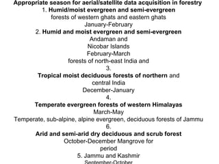 Appropriate season for aerial/satellite data acquisition in forestry
         1. Humid/moist evergreen and semi-evergreen
             forests of western ghats and eastern ghats
                           January-February
      2. Humid and moist evergreen and semi-evergreen
                             Andaman and
                            Nicobar Islands
                            February-March
                    forests of north-east India and
                                   3.
       Tropical moist deciduous forests of northern and
                              central India
                          December-January
                                   4.
      Temperate evergreen forests of western Himalayas
                              March-May
Temperate, sub-alpine, alpine evergreen, deciduous forests of Jammu
                                   6.
      Arid and semi-arid dry deciduous and scrub forest
                  October-December Mangrove for
                                 period
                        5. Jammu and Kashmir
 