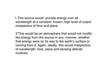 1.This source would provide energy over all
wavelength at a constant, known ,high level of output
irrespective of time and place.

2’This would be an atmosphere that would not modify
the energy from the source in any manner, whether
that energy were on its way to the earth’s surface or
coming from it. Again, ideally, this would irrespective
of wavelength, time, place and sensing altitude
involved.
 