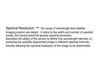Spectral Resolution       – the range of wavelength that satellite
imaging system can detect , it refers to the width and number of spectral
bands. the narrow band the greater spectral resolution.
describes the ability of the sensor to define fine wavelength intervals i.e.
sampling the spatially segmented image in different spectral intervals,
thereby allowing the spectral irradiance of the image to be determined.
 