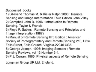 Suggested books
1) Lillesand Thomas M. & Kiefer Ralph 2003 : Remote
Sensing and Image Interpretation Third Edition John Villey
2) Campbell John B. 1996 : Introduction to Remote
Sensing, Taylor & Francis
3) Floyd F. Sabins : Remote Sensing and Principles and
Image Interpretation(1987)
4) Manual of Remote Sensing IIIrd Edition : American
Society of Photogrammtery and Remote Sensing 210, Little
Falls Street, Falls Church, Virginia-22046 USA.
5) George Joseph. 1996: Imaging Sensors ; Remote
Sensing Reviews, vol 13,Number 3-4.
6) P.J. Curran, 1985. Physical aspects of Remote Sensing
Longman Group UR Ltd, England.
 