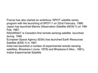 France has also started an ambitious 'SPOT' satellite series
program with the launching of SPOT-1 on 22nd February, 1986.
Japan has launched Marine Observation Satellite (MOS-1) on 19th
Feb. 1987.
RADARSAT is Canada's first remote sensing satellite launched
during 1990.
European Space Agency (ESA) has launched Earth Resources
Satellite (ERS-1) in 1991.
India has launched a number of experimental remote sensing
satellites, Bhaskara-I (June, 1979) and Bhaskara-II (Nov., 1981),
Indian Experimental Satellite
 