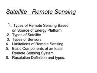 Satellite Remote Sensing

 1. Types of Remote Sensing Based
      on Source of Energy Platform
 2.   Types of Satellite
 3.   Types of Sensors
4.    Limitations of Remote Sensing
5.    Basic Components of an Ideal
      Remote Sensing System
6.    Resolution Definition and types.
 