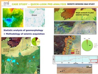 CASE STUDY – QUICK-LOOK PRE-ANALYSIS REMOTE SENSING O&G STUDY 
Statistic analysis of geomorphology 
> Methodology of seismic acquisition 
Flat reg soils 
Habitats and cultures 
Sand dunes 
Folded bedrocks 
Flat surfaces 
Sebkhas 
Sand dunes 
7-9° 
10-14° 
15-25° 
30 m DEM (SRTM) Slopes 
High cuestas 
Sandstones 
Slope analysis to plan 
seismic surveys 
 