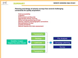 SUMMARY REMOTE SENSING O&G STUDY 
Planning and design of seismic surveys face several challenging 
constraints for quality acquisition: 
Field accessibility 
Logistics 
Environment and Security 
Appropriate seismic sources 
Strike and dip positioning of lines 
Seismic velocity and topographic corrections 
Demobilization of sites 
Coastal sensitivity 
Natural hazards and risks assessment 
Satellite images 
Digital Elevation Model 
Topography 
Geology 
Land use 
Environment 
Pre Analysis 
Topography 
Campaign planning 
Survey 

