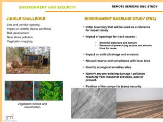 ENVIRONMENT AND SECURITY REMOTE SENSING O&G STUDY 
JJUUNNGGLLEE CCHHAALLLLEENNGGEE 
Line and corridor opening 
Impact on wildlife (fauna and flora) 
Risk assessment 
Near shore pollution 
Vegetation mapping 
Vegetation indices and 
classification 
EENNVVIIRROONNMMEENNTT BBAASSEELLIINNEE SSTTUUDDYY ((EEBBSS)) 
• Initial inventory that will be used as a reference 
for impact study 
• Impact of openings for track access : 
o Minimize distances and detours 
o Presence of pre-existing access and seismic 
lines for reuse. 
• Impact on soils (drainage and erosion) 
• Natural reserve and compliance with local laws 
• Identify ecological sensitive sites 
• Identify any pre-existing damage / pollution 
resulting from industrial activities, past or 
present. 
• Position of the camps for teams security 
 