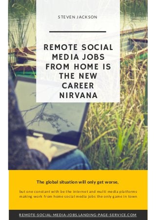 The global situation will only get worse,
but one constant with be the internet and multi media platforms
making work from home social media jobs the only game in town
REMOTE-SOCIAL-MEDIA-JOBS.LANDING-PAGE-SERVICE.COM
REMOTE SOCIAL
MEDIA JOBS
FROM HOME IS
THE NEW
CAREER
NIRVANA
STEVEN JACKSON
 