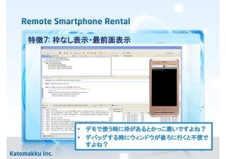 特徴７: 枠なし表示・最前面表示




       • デモで使う時に枠があるとかっこ悪いですよね？
         デモで     があるとかっこ悪いですよね？
       • デバッグする時にウィンドウが後ろに行くと不便で
             する時 ウィンドウが ろに行くと不便で
         デバッグする              不便
         すよね？
         すよね？
 