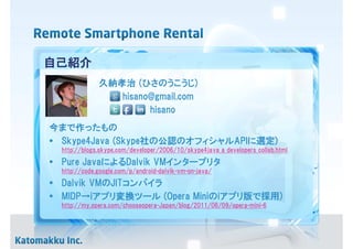自己紹介
              久納孝治 (ひさのうこうじ)
                 hisano@gmail.com
                       hisano
今まで作ったもの
• Skype4Java (Skype社の公認のオフィシャルAPIに選定)
  http://blogs.skype.com/developer/2006/10/skype4java_a_developers_collab.html
• Pure JavaによるDalvik VMインタープリタ
  http://code.google.com/p/android-dalvik-vm-on-java/
• Dalvik VMのJITコンパイラ
• MIDP→iアプリ変換ツール (Opera Miniのiアプリ版で採用)
  http://my.opera.com/chooseopera-Japan/blog/2011/06/09/opera-mini-6
 