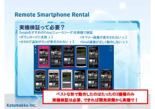 実機検証って必要？
GoogleおすすめのPulse(ニュースリーダ)を実機で検証
•ダウンロードに失敗 x 2             •サマリー画像が表示されない x 3
•カタログ追加ボタンが表示されない x 3      •Gmail連携が正しく動作しない x 3




               ベストな
               ベストな形で動作したのはたったの3機種のみ
                     動作したのはたったの3機種のみ
                       したのはたったの
              実機検証は必要、できれば開発段階から実機
              実機検証は必要、できれば開発段階から実機で！
                          開発段階から実機で
 