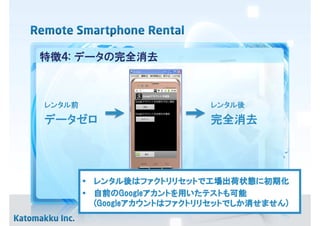 特徴４: データの完全消去



レンタル前                       レンタル後

データゼロ                       完全消去




          レンタル後 ファクトリリセットで工場出荷状態に
        • レンタル後はファクトリリセットで工場出荷状態に初期化
        • 自前のGoogleアカントを用いたテストも可能
          自前のGoogleアカントを いたテストも
                    アカント     テスト
          (Googleアカウント ファクトリリセットでしか せません)
                 アカウントは         でしか消
          (Googleアカウントはファクトリリセットでしか消せません)
 