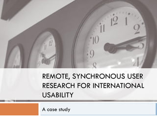 REMOTE, SYNCHRONOUS USER
RESEARCH FOR INTERNATIONAL
USABILITY
A case study
 