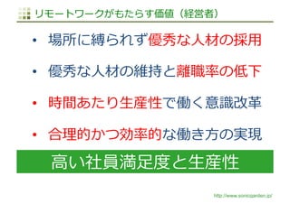 http://www.sonicgarden.jp/
⾼い社員満⾜度と⽣産性
リモートワークがもたらす価値（経営者）
•  場所に縛られず優秀な⼈材の採⽤
•  優秀な⼈材の維持と離職率の低下
•  時間あたり⽣産性で働く意識改⾰
•  合理的かつ効率的な働き⽅の実現
 