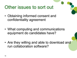 Other issues to sort out Obtaining informed consent and confidentiality agreement  What computing and communications equipment do candidates have? Are they willing and able to download and run collaboration software? 