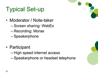 Typical Set-up Moderator / Note-taker  Screen sharing: WebEx Recording: Morae  Speakerphone Participant High speed internet access Speakerphone or headset telephone 