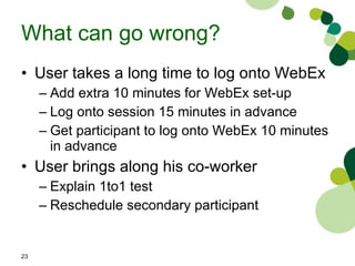 What can go wrong? User takes a long time to log onto WebEx Add extra 10 minutes for WebEx set-up Log onto session 15 minutes in advance Get participant to log onto WebEx 10 minutes in advance User brings along his co-worker Explain 1to1 test Reschedule secondary participant 