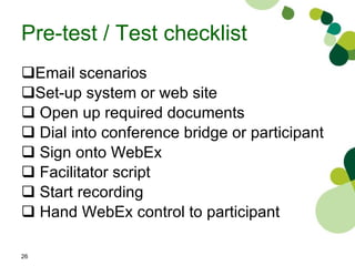 Pre-test / Test checklist Email scenarios  Set-up system or web site  Open up required documents Dial into conference bridge or participant Sign onto WebEx Facilitator script Start recording Hand WebEx control to participant 