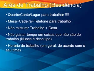 • Quarto/Canto/Lugar para trabalhar !!!!
• Mesa+Cadeira+Telefone para trabalho
• Não misturar Trabalho + Casa
• Não gastar tempo em coisas que não são do
trabalho (Nunca é desculpa)
• Horário de trabalho (em geral, de acordo com o
seu time).
Aréa de Trabalho (Residência)
 