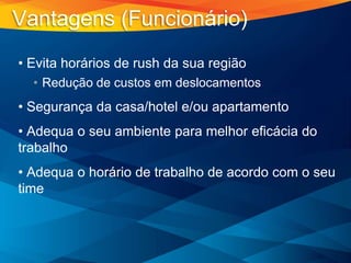• Evita horários de rush da sua região
• Redução de custos em deslocamentos
• Segurança da casa/hotel e/ou apartamento
• Adequa o seu ambiente para melhor eficácia do
trabalho
• Adequa o horário de trabalho de acordo com o seu
time
Vantagens (Funcionário)
 