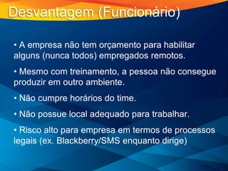 • A empresa não tem orçamento para habilitar
alguns (nunca todos) empregados remotos.
• Mesmo com treinamento, a pessoa não consegue
produzir em outro ambiente.
• Não cumpre horários do time.
• Não possue local adequado para trabalhar.
• Risco alto para empresa em termos de processos
legais (ex. Blackberry/SMS enquanto dirige)
Desvantagem (Funcionário)
 