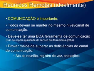 • COMUNICAÇÃO é importante.
• Todos devem se manter no mesmo nível/canal de
comunicação.
• Deve-se ter uma BOA ferramenta de comunicação
(Não se espera qualidade de serviço em ferramenta grátis)
• Prover meios de superar as deficiências do canal
de comunicação:
• Ata da reunião, registro de voz, anotações
Reuniões Remotas (idealmente)
 