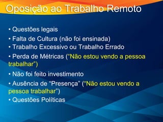 • Questões legais
• Falta de Cultura (não foi ensinada)
• Trabalho Excessivo ou Trabalho Errado
• Perda de Métricas (“Não estou vendo a pessoa
trabalhar”)
• Não foi feito investimento
• Ausência de “Presença” (“Não estou vendo a
pessoa trabalhar”)
• Questões Políticas
Oposição ao Trabalho Remoto
 