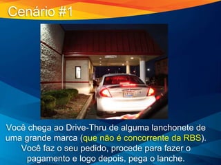 Cenário #1
Você chega ao Drive-Thru de alguma lanchonete de
uma grande marca (que não é concorrente da RBS).
Você faz o seu pedido, procede para fazer o
pagamento e logo depois, pega o lanche.
 