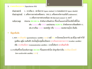 22
3. การตรวจวัดจากอวกาศ (Spaceborne RS)
       ตัวอย่างสถานี 1. ดาวเทียม 2. สถานี อวกาศ (space station) 3. ยานขนส่งอวกาศ (space shuttle)
       ตัวอย่างอุปกรณ์ 1. เครื่องกวาดภาพช่วงคลื่นหยาบ (MS) 2. เครื่องตรวจวัดการแผ่รงสี (radiometer)
                                                                                    ั
                                 3. เครื่องกวาดภาพช่วงเทอร์มอล IR (thermal scanner) 4. เรดาร์
                                                                                      ้
       ระดับความสูง ประมาณ 300-1000 กม. สาหรับดาวเทียมสารวจ ที่โคจรในแนวผ่านขัวโลกหรือใกล้ขวโลก   ้ั
                                เช่น Landsat หรือ SPOT และประมาณ 36,500 กม. สาหรับพวกดาวเทียมสถิตต่าง ๆ
                                เช่น ดาวเทียม GOES ของสหรัฐฯ หรือ Meteosat ของสหภาพยุโรป เป็ นต้น
   ข้อมูลเพิ่มเติม
       1. พวก ดาวเทียมสถิต (geostationary satellite: GEO) จะมี คาบ การโคจรรอบโลกเท่ากับ 24 ชัวโมง พอดี ทาให้
                                                                                                  ่
          ดูเสมือน อยู่น่ิ ง บนท้องฟ้ า ส่วนใหญ่ในกลุมนี้ จะเป็ นพวก ดาวเทียมตรวจสภาพอากาศ (weather satellite)
                                                    ่
          หรือ ดาวเทียมสือสาร (communication satellite) – บางครังเรียกว่า ดาวเทียมค้างฟ้ า
                             ่                                          ้
    2. ดาวเทียมที่โคจรในระดับความสูง 300-1000 กิโลเมตรจากผิวโลก มักถูกเรียกว่าเป็ น ดาวเทียมวงโคจรตา
                                                                                                   ่
           (low-earth-orbit satellite: LEO)
 