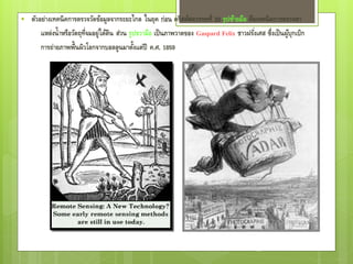    ตัวอย่างเทคนิ คการตรวจวัดข้อมูลจากระยะไกล ในยุค ก่อน คริสต์ศตวรรษที่ 20 รูปซ้ายมือ คือเทคนิ คการตรวจหา
        แหล่งน้ าหรือวัตถุท่จมอยู่ใต้ดิน ส่วน รูปขวามือ เป็ นภาพวาดของ Gaspard Felix ชาวฝรัง่ เศส ซึ่งเป็ นผูบกเบิก
                            ี                                                                                ุ้
        การถ่ายภาพพื้นผิวโลกจากบอลลูนมาตังแต่ปี ค.ศ. 1859
                                                ้




                                                                                               26
 
