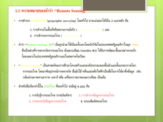 1.1 ความหมายของคาว่า “Remote Sensing”
   การสารวจ ทางภูมิศาสตร์ (geographic surveying) โดยทัวไป อาจแบ่งออกได้เป็ น 2 แบบหลัก คือ
                                                       ่
             1. การสารวจในพื้นที่หรือสถานการณ์จริง (in situ measurement) และ
             2. การสารวจจากระยะไกล (remote sensing)
   คาว่า “Remote Sensing: RS” เริ่มถูกนามาใช้เป็ นครังแรกโดยนักวิจยในประเทศสหรัฐอเมริกาในยุค 1960s
                                                       ้             ั
      ซึ่งเป็ นช่วงที่การตรวจวัดจากระยะไกล ด้วยดาวเทียม (Satellite RS) ได้รบการพัฒนาขึ้นมาอย่างรวดเร็ว
                                                                           ั
      โดยเฉพาะในประเทศสหรัฐอเมริกาและในสหภาพโซเวียต

   “Remote Sensing” เป็ นศาสตร์ของการศึกษาโครงสร้างและองค์ประกอบของพื้นผิวและชันบรรยากาศโลก
                                                                                      ้
       จากระยะไกล โดยอาศัยอุปกรณ์การตรวจวัด ซึ่งมักใช้ คลื่นแม่เหล็กไฟฟ้ าเป็ นสือในการได้มาซึ่งข้อมูล เช่น
                                                                                 ่
       กล้องถ่ายภาพทางอากาศ เรดาร์ หรือ เครื่องกวาดภาพบนดาวเทียม เป็ นต้น
   สาหรับชื่อเรียกคานี้ ใน ภาษาไทย ที่พบทัวไป จะมีอยู่ 4 แบบ คือ
                                           ่
            1. การรับรูจากระยะไกล (ราชบัณฑิตฯ)
                       ้                               2. การสารวจข้อมูลจากระยะไกล
            3. การตรวจวัดข้อมูลจากระยะไกล                4. ระบบสัมผัสระยะไกล


                                                                                        3
 