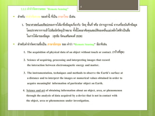4
      1.1.1 คาจากัดความของ “Remote Sensing”
   สาหรับ คาจากัดความ ของคานี้ ที่เป็ น ภาษาไทย มีเช่น
       1. วิทยาศาสตร์และศิลปะของการได้มาซึ่งข้อมูลเกี่ยวกับ วัตถุ พื้นที่ หรือ ปรากฏการณ์ จากเครื่องบันทึกข้อมูล
                                                      ้
           โดยปราศจากการเข้าไปสัมผัสวัตถุเป้ าหมาย ทังนี้ โดยอาศัยคุณสมบัตของคลื่นแม่เหล็กไฟฟ้ าเป็ นสือ
                                                                              ิ                        ่
           ในการได้มาของข้อมูล (สุรชัย รัตนเสริมพงศ์ 2536)
   สาหรับคาจากัดความซึ่งเป็ น ภาษาอังกฤษ ของ คาว่า “Remote Sensing” มีอาทิเช่น
         1. The acquisition of physical data of an object without touch or contact. (กว้างที่สด)
                                                                                              ุ
         2. Science of acquiring, processing and interpreting images that record
            the interaction between electromagnetic energy and matter.
         3. The instrumentation, techniques and methods to observe the Earth’s surface at
            a distance and to interpret the images or numerical values obtained in order to
            acquire meaningful information of particular object on Earth.
        4. Science and art of obtaining information about an object, area, or phenomenon
           through the analysis of data acquired by a device that is not in contact with
           the object, area or phenomenon under investigation.
 